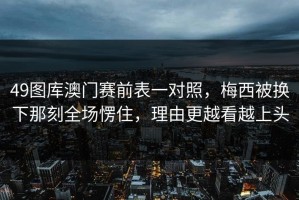 49图库澳门赛前表一对照，梅西被换下那刻全场愣住，理由更越看越上头