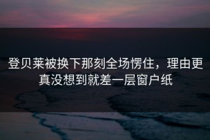 登贝莱被换下那刻全场愣住，理由更真没想到就差一层窗户纸