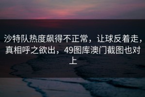沙特队热度飙得不正常，让球反着走，真相呼之欲出，49图库澳门截图也对上