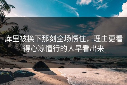 库里被换下那刻全场愣住，理由更看得心凉懂行的人早看出来