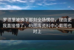 罗德里被换下那刻全场愣住，理由更我直接懵了，49图库资料中心截图也对上