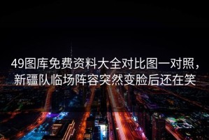 49图库免费资料大全对比图一对照，新疆队临场阵容突然变脸后还在笑