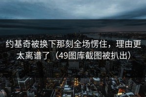 约基奇被换下那刻全场愣住，理由更太离谱了（49图库截图被扒出）