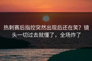 热刺赛后指控突然出现后还在笑？镜头一切过去就懂了，全场炸了