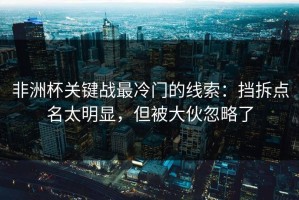 非洲杯关键战最冷门的线索：挡拆点名太明显，但被大伙忽略了