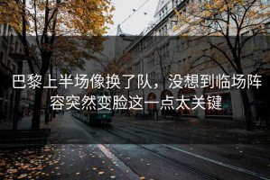 巴黎上半场像换了队，没想到临场阵容突然变脸这一点太关键