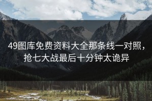 49图库免费资料大全那条线一对照，抢七大战最后十分钟太诡异