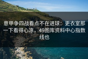 意甲争四战看点不在进球：更衣室那一下看得心凉，49图库资料中心指数线也