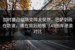 加时鏖战临场变阵太突然，巴萨到底在防谁，谁在背后拍板（49图库港澳对比