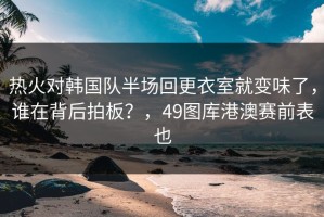 热火对韩国队半场回更衣室就变味了，谁在背后拍板？，49图库港澳赛前表也