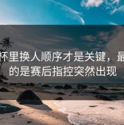 超级杯里换人顺序才是关键，最尴尬的是赛后指控突然出现