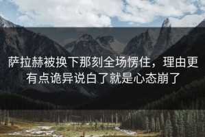 萨拉赫被换下那刻全场愣住，理由更有点诡异说白了就是心态崩了