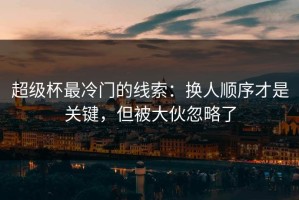 超级杯最冷门的线索：换人顺序才是关键，但被大伙忽略了