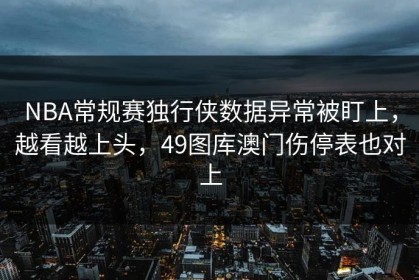 NBA常规赛独行侠数据异常被盯上，越看越上头，49图库澳门伤停表也对上
