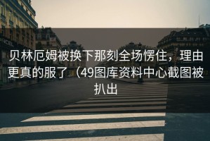 贝林厄姆被换下那刻全场愣住，理由更真的服了（49图库资料中心截图被扒出