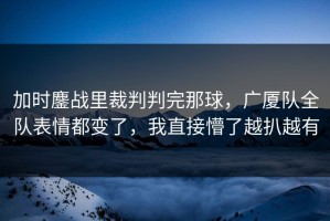 加时鏖战里裁判判完那球，广厦队全队表情都变了，我直接懵了越扒越有