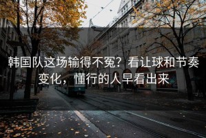 韩国队这场输得不冤？看让球和节奏变化，懂行的人早看出来