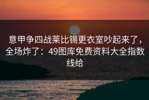 意甲争四战莱比锡更衣室吵起来了，全场炸了：49图库免费资料大全指数线给