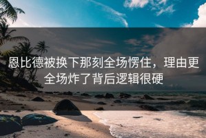 恩比德被换下那刻全场愣住，理由更全场炸了背后逻辑很硬
