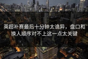 英超补赛最后十分钟太诡异，盘口和换人顺序对不上这一点太关键