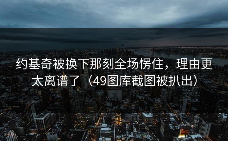 约基奇被换下那刻全场愣住，理由更太离谱了（49图库截图被扒出）