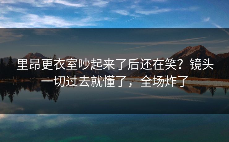 里昂更衣室吵起来了后还在笑？镜头一切过去就懂了，全场炸了