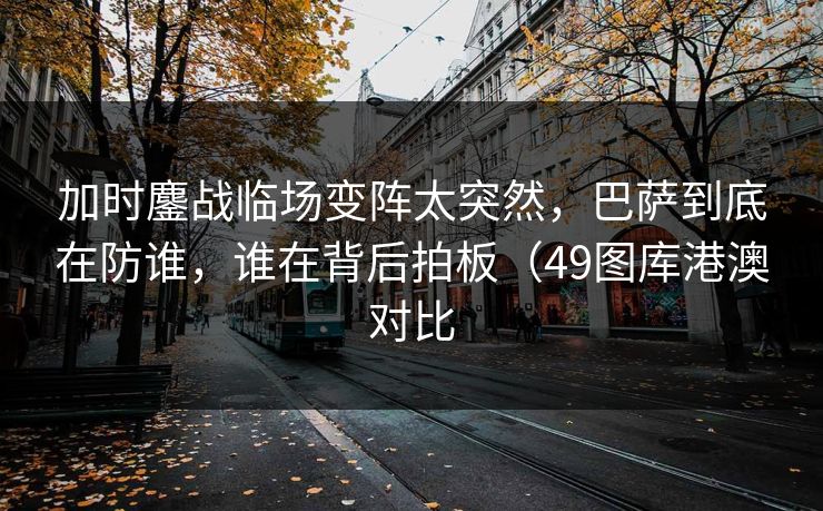 加时鏖战临场变阵太突然，巴萨到底在防谁，谁在背后拍板（49图库港澳对比