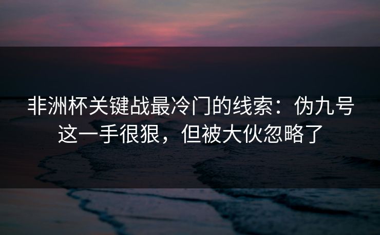 非洲杯关键战最冷门的线索：伪九号这一手很狠，但被大伙忽略了