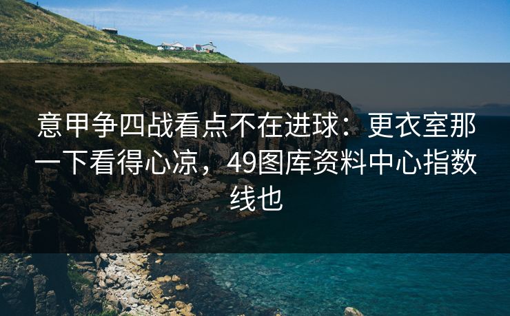 意甲争四战看点不在进球：更衣室那一下看得心凉，49图库资料中心指数线也