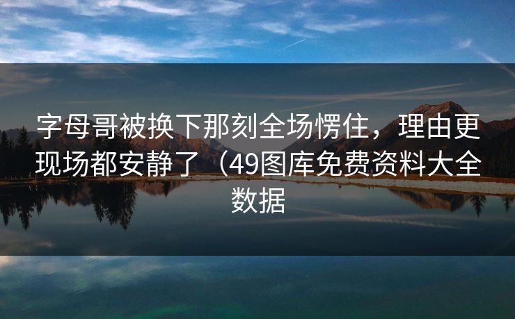 字母哥被换下那刻全场愣住，理由更现场都安静了（49图库免费资料大全数据