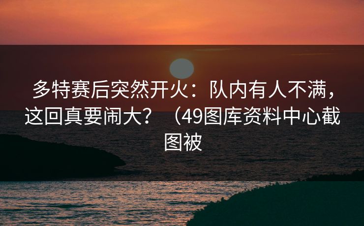 多特赛后突然开火:队内有人不满,这回真要闹大?(49图库资料中心截图被 多特赛后突然开火:队内有人不满,这回真要闹大?(49图库资料中心截图被