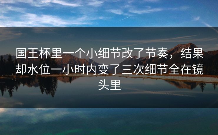 国王杯里一个小细节改了节奏,结果却水位一小时内变了三次细节全在镜头里 国王杯里一个小细节改了节奏,结果却水位一小时内变了三次细节全在镜头里