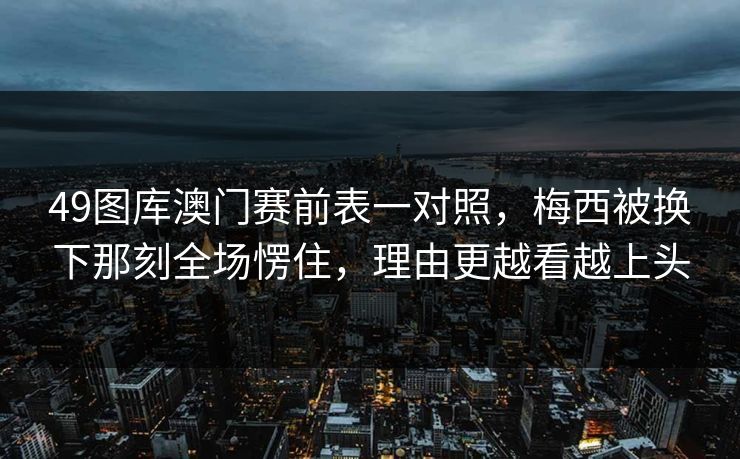 49图库澳门赛前表一对照，梅西被换下那刻全场愣住，理由更越看越上头