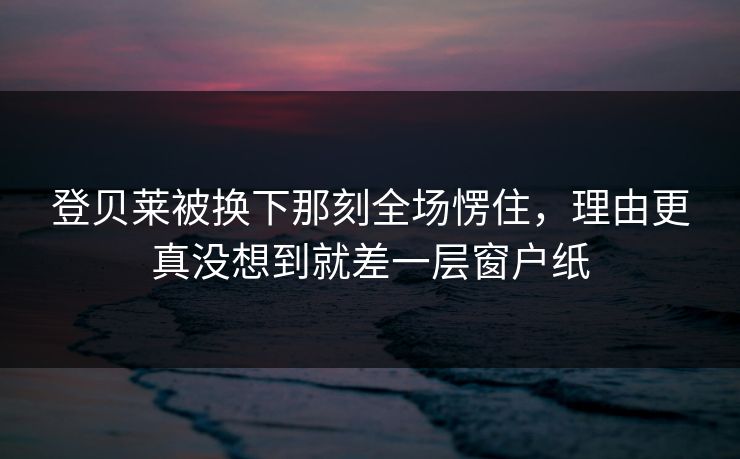 登贝莱被换下那刻全场愣住，理由更真没想到就差一层窗户纸