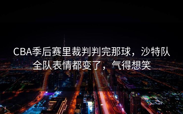 CBA季后赛里裁判判完那球,沙特队全队表情都变了,气得想笑 CBA季后赛里裁判判完那球,沙特队全队表情都变了,气得想笑