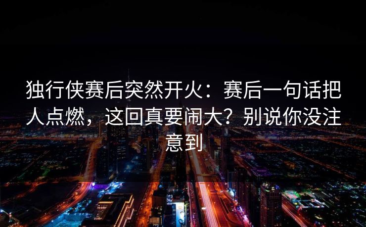 独行侠赛后突然开火:赛后一句话把人点燃,这回真要闹大?别说你没注意到 独行侠赛后突然开火:赛后一句话把人点燃,这回真要闹大?别说你没注意到
