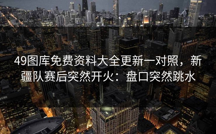 49图库免费资料大全更新一对照,新疆队赛后突然开火:盘口突然跳水 49图库免费资料大全更新一对照,新疆队赛后突然开火:盘口突然跳水