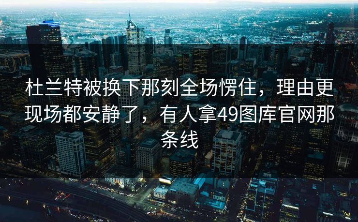 杜兰特被换下那刻全场愣住,理由更现场都安静了,有人拿49图库官网那条线 杜兰特被换下那刻全场愣住,理由更现场都安静了,有人拿49图库官网那条线
