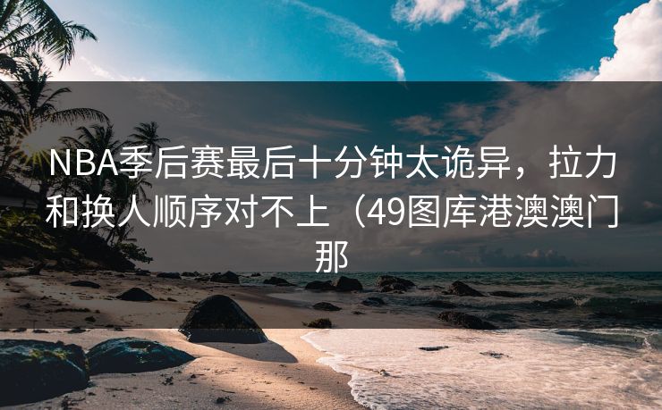 NBA季后赛最后十分钟太诡异，拉力和换人顺序对不上（49图库港澳澳门那