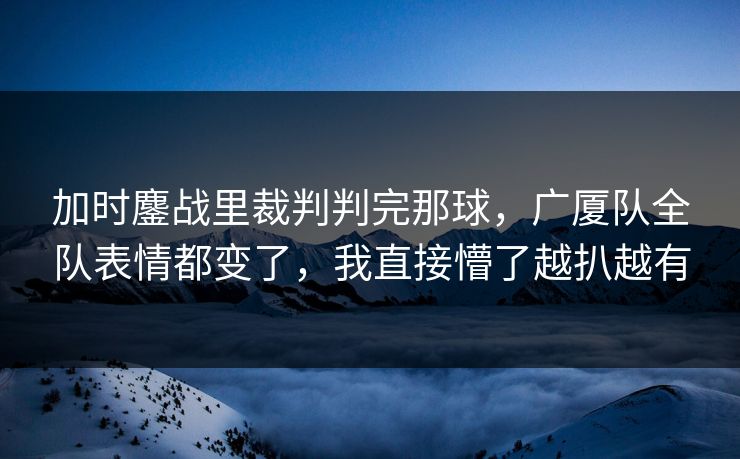 加时鏖战里裁判判完那球，广厦队全队表情都变了，我直接懵了越扒越有
