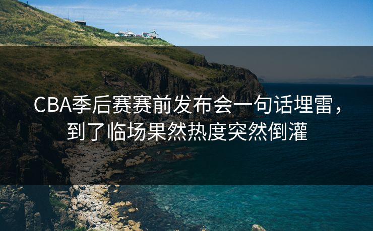CBA季后赛赛前发布会一句话埋雷，到了临场果然热度突然倒灌