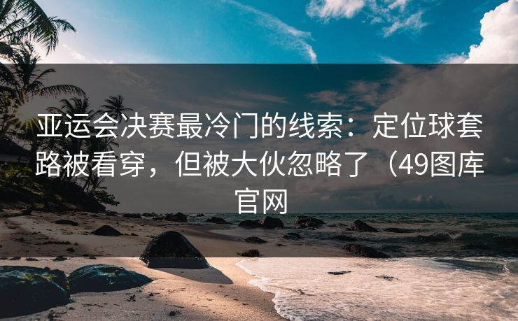 亚运会决赛最冷门的线索:定位球套路被看穿,但被大伙忽略了(49图库官网 亚运会决赛最冷门的线索:定位球套路被看穿,但被大伙忽略了(49图库官网