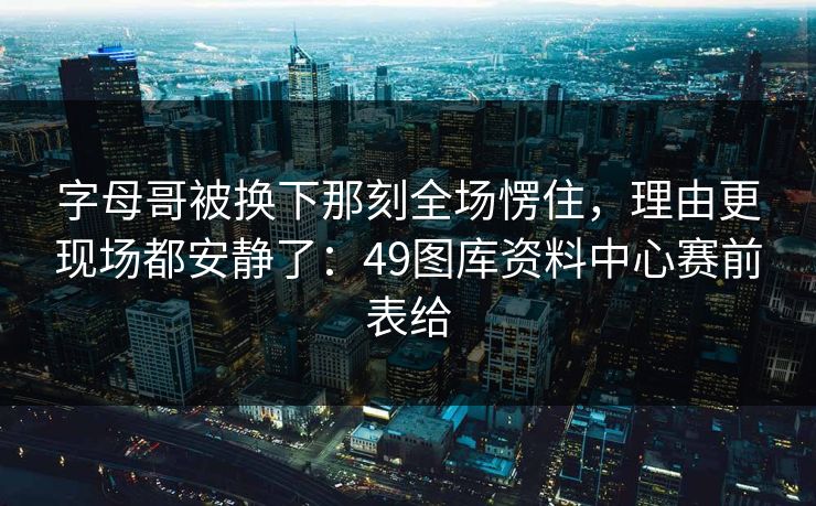 字母哥被换下那刻全场愣住，理由更现场都安静了：49图库资料中心赛前表给