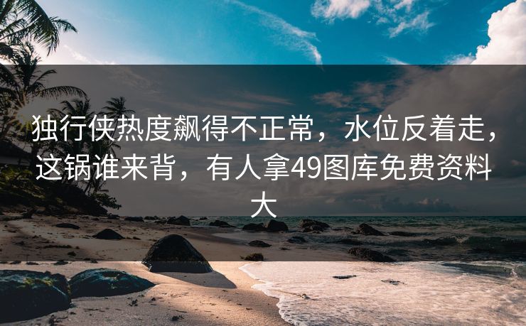 独行侠热度飙得不正常，水位反着走，这锅谁来背，有人拿49图库免费资料大