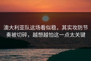 澳大利亚队这场看似稳，其实攻防节奏被切碎，越想越怕这一点太关键