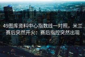49图库资料中心指数线一对照，米兰赛后突然开火：赛后指控突然出现