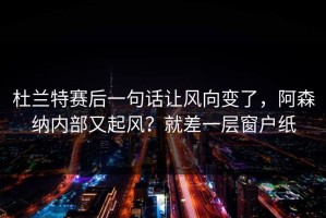 杜兰特赛后一句话让风向变了，阿森纳内部又起风？就差一层窗户纸