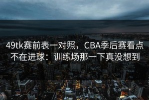 49tk赛前表一对照，CBA季后赛看点不在进球：训练场那一下真没想到