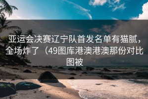 亚运会决赛辽宁队首发名单有猫腻，全场炸了（49图库港澳港澳那份对比图被