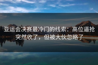 亚运会决赛最冷门的线索：高位逼抢突然收了，但被大伙忽略了